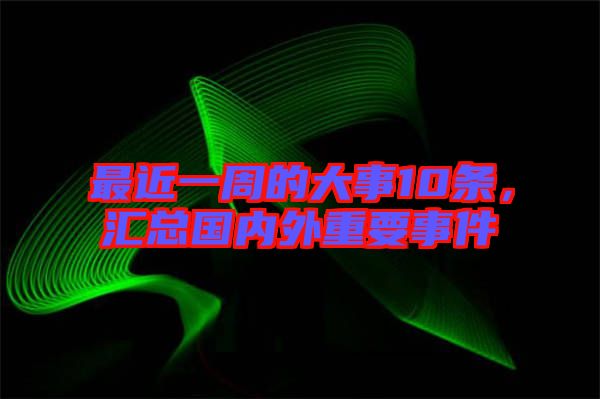 最近一周的大事10條，匯總國內(nèi)外重要事件