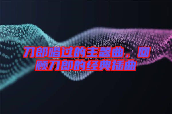 刀郎唱過(guò)的主題曲，回顧刀郎的經(jīng)典插曲