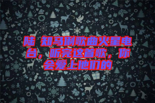 陸垚知馬俐歌曲火星電臺(tái)，聽完這首歌，你會(huì)愛上他們的