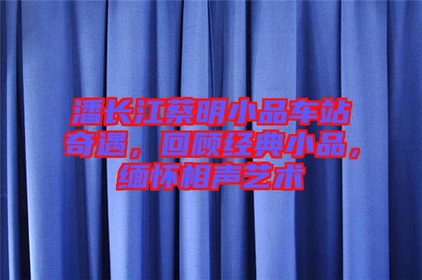 潘長江蔡明小品車站奇遇，回顧經(jīng)典小品，緬懷相聲藝術(shù)