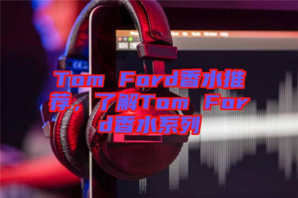 Tom Ford香水推薦，了解Tom Ford香水系列