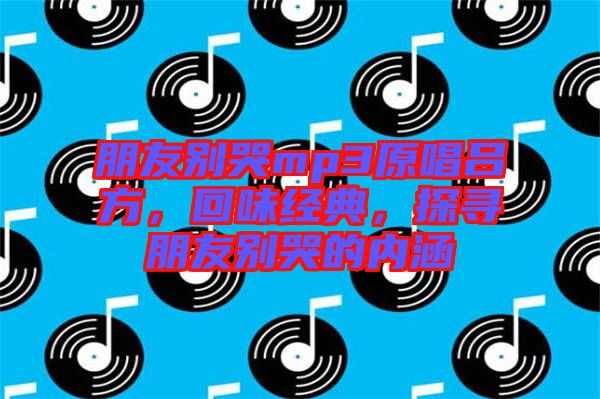 朋友別哭mp3原唱呂方，回味經(jīng)典，探尋朋友別哭的內(nèi)涵