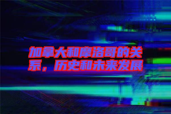 加拿大和摩洛哥的關(guān)系，歷史和未來發(fā)展