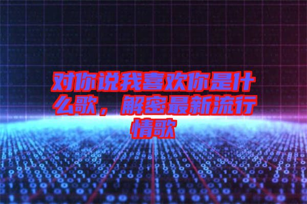 對你說我喜歡你是什么歌，解密最新流行情歌