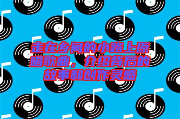 走在鄉(xiāng)間的小路上原唱歌曲，介紹背后的故事和創(chuàng)作靈感