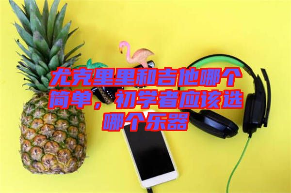 尤克里里和吉他哪個簡單，初學(xué)者應(yīng)該選哪個樂器