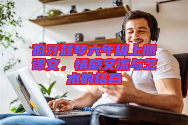 伯牙鼓琴六年級上冊課文，情感交流與藝術的結合