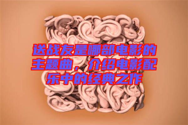 送戰(zhàn)友是哪部電影的主題曲，介紹電影配樂(lè)中的經(jīng)典之作