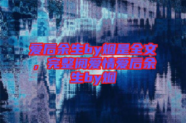 愛后余生by煙是全文，完整閱愛情愛后余生by煙