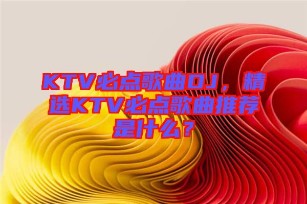 KTV必點(diǎn)歌曲DJ，精選KTV必點(diǎn)歌曲推薦是什么？