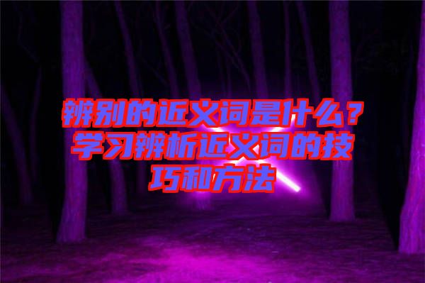 辨別的近義詞是什么？學(xué)習(xí)辨析近義詞的技巧和方法