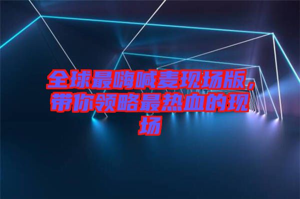 全球最嗨喊麥現(xiàn)場(chǎng)版，帶你領(lǐng)略最熱血的現(xiàn)場(chǎng)