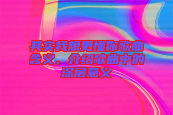 其實我想更懂你歌曲含義，介紹歌曲中的深層意義