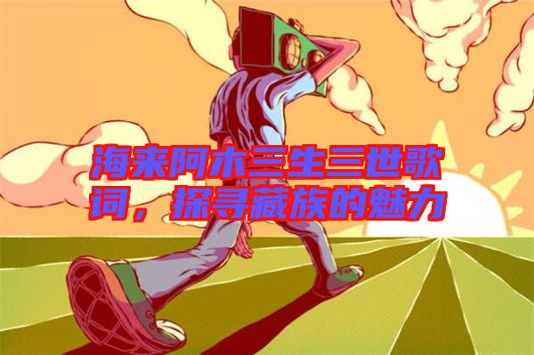 海來阿木三生三世歌詞，探尋藏族的魅力