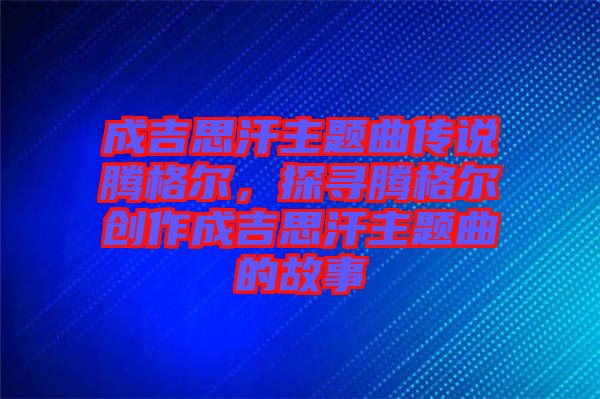 成吉思汗主題曲傳說騰格爾，探尋騰格爾創(chuàng)作成吉思汗主題曲的故事