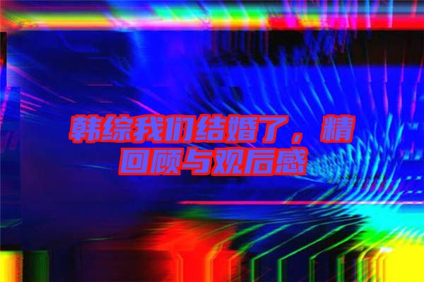 韓綜我們結(jié)婚了，精回顧與觀后感
