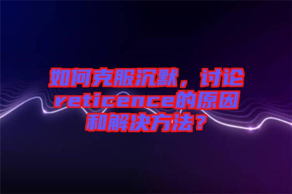 如何克服沉默，討論reticence的原因和解決方法？