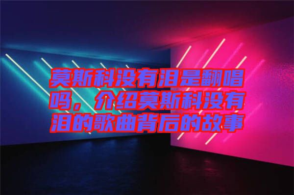 莫斯科沒(méi)有淚是翻唱嗎，介紹莫斯科沒(méi)有淚的歌曲背后的故事