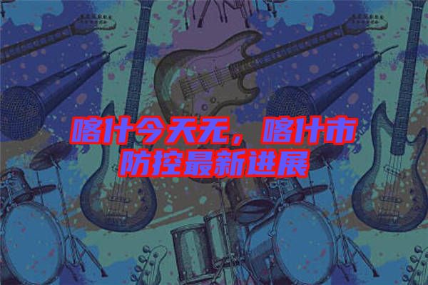 喀什今天無，喀什市防控最新進(jìn)展