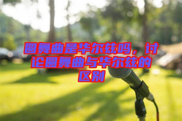 圓舞曲是華爾茲嗎，討論圓舞曲與華爾茲的區(qū)別