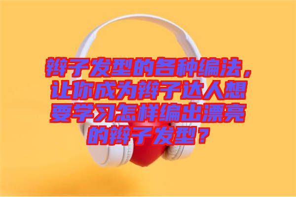 辮子發(fā)型的各種編法，讓你成為辮子達(dá)人想要學(xué)習(xí)怎樣編出漂亮的辮子發(fā)型？