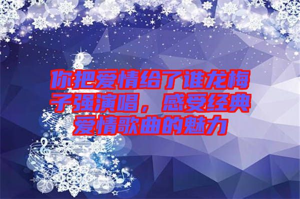 你把愛(ài)情給了誰(shuí)龍梅子強(qiáng)演唱，感受經(jīng)典愛(ài)情歌曲的魅力