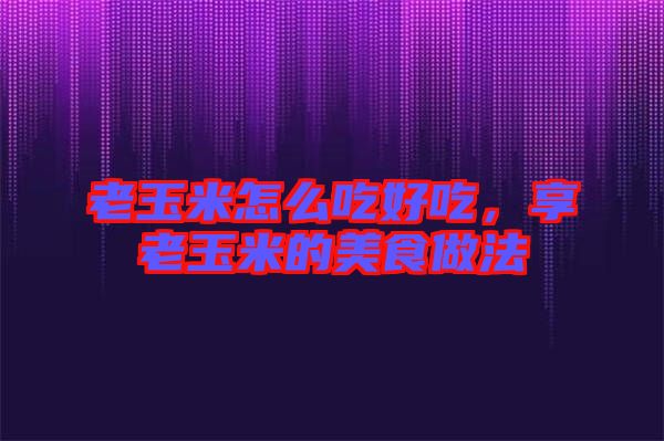 老玉米怎么吃好吃，享老玉米的美食做法