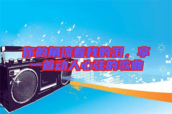 你的角流著我的淚，享一首動人心弦的歌曲