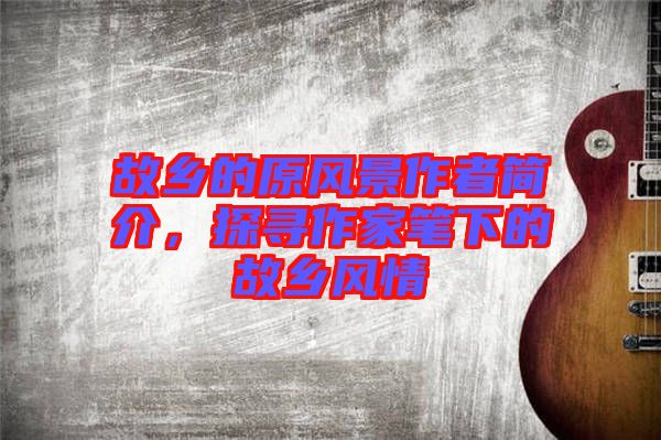 故鄉(xiāng)的原風(fēng)景作者簡(jiǎn)介，探尋作家筆下的故鄉(xiāng)風(fēng)情