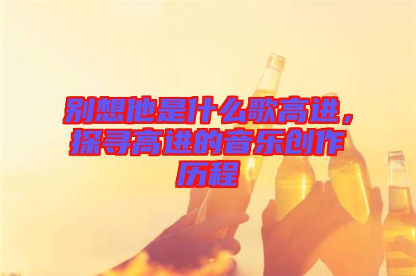 別想他是什么歌高進(jìn)，探尋高進(jìn)的音樂創(chuàng)作歷程