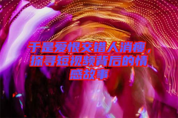 于是愛恨交錯人消瘦，探尋短視頻背后的情感故事