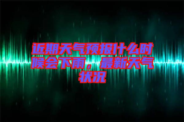 近期天氣預報什么時候會下雨，最新天氣狀況