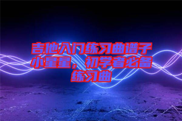 吉他入門練習(xí)曲譜子小星星，初學(xué)者必備練習(xí)曲