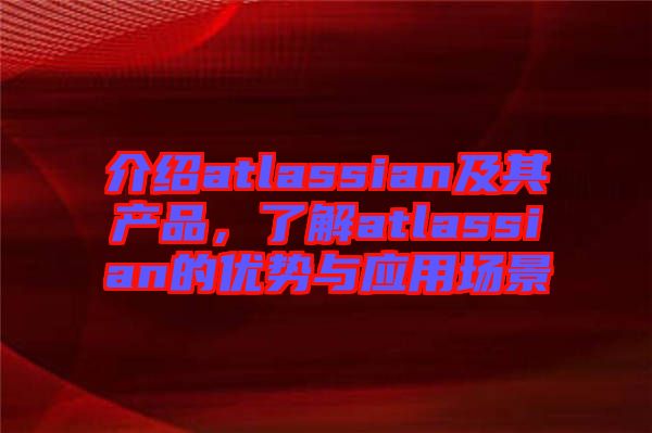 介紹atlassian及其產(chǎn)品，了解atlassian的優(yōu)勢(shì)與應(yīng)用場(chǎng)景
