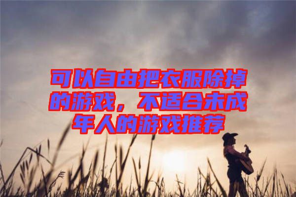 可以自由把衣服除掉的游戲，不適合未成年人的游戲推薦