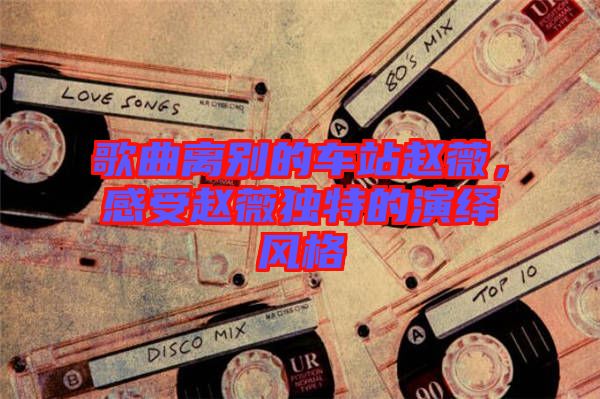 歌曲離別的車站趙薇，感受趙薇獨(dú)特的演繹風(fēng)格