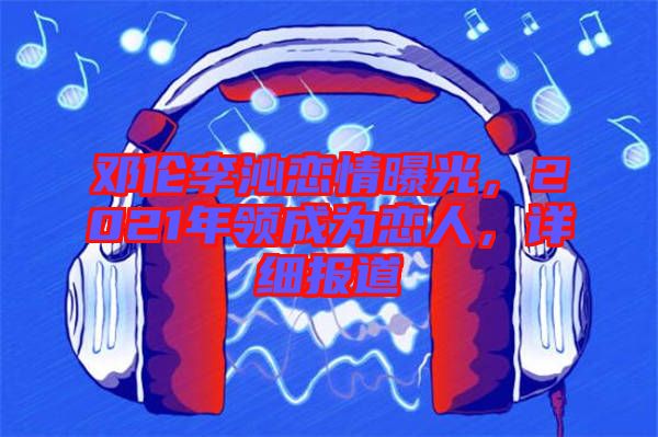 鄧倫李沁戀情曝光，2021年領(lǐng)成為戀人，詳細(xì)報(bào)道
