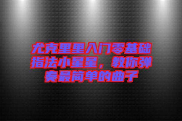 尤克里里入門零基礎(chǔ)指法小星星，教你彈奏最簡(jiǎn)單的曲子