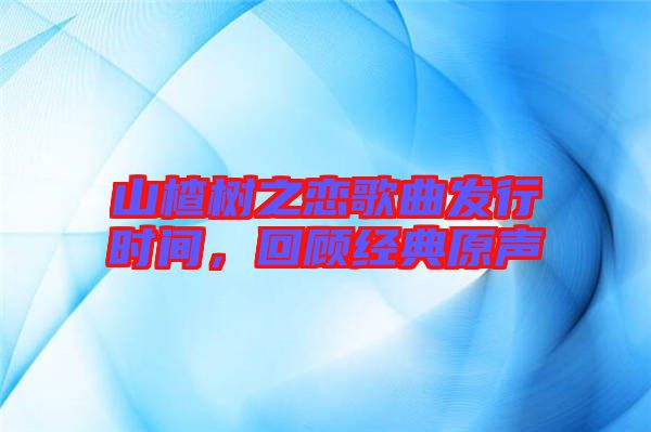 山楂樹之戀歌曲發(fā)行時(shí)間，回顧經(jīng)典原聲