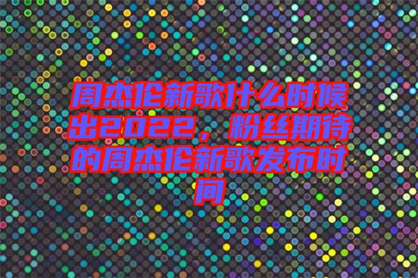 周杰倫新歌什么時候出2022，粉絲期待的周杰倫新歌發(fā)布時間