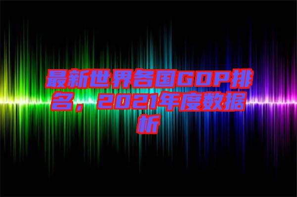 最新世界各國GDP排名，2021年度數(shù)據析