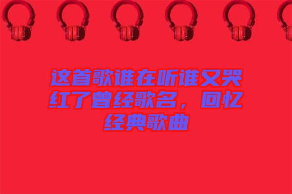 這首歌誰(shuí)在聽(tīng)誰(shuí)又哭紅了曾經(jīng)歌名，回憶經(jīng)典歌曲