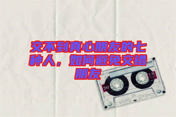 交不到真心朋友的七種人，如何避免交錯(cuò)朋友