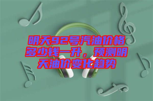 明天92號(hào)汽油價(jià)格多少錢一升，預(yù)測明天油價(jià)變化趨勢