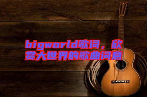 bigworld歌詞，欣賞大世界的歌曲詞意