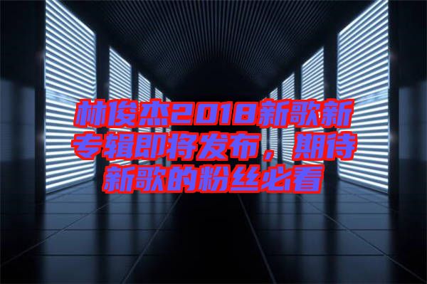 林俊杰2018新歌新專輯即將發(fā)布，期待新歌的粉絲必看