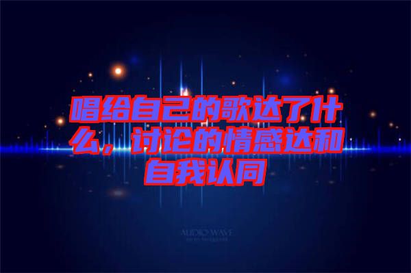 唱給自己的歌達(dá)了什么，討論的情感達(dá)和自我認(rèn)同