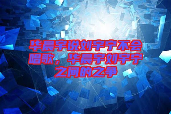 華晨宇說劉宇寧不會唱歌，華晨宇劉宇寧之間的之爭