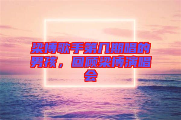 梁博歌手第幾期唱的男孩，回顧梁博演唱會(huì)