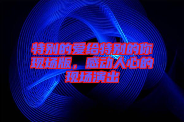 特別的愛給特別的你現(xiàn)場(chǎng)版，感動(dòng)人心的現(xiàn)場(chǎng)演出